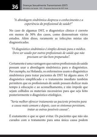 Doenças Sexualmente Transmissíveis (DST)
Ministério da Saúde - SVS - Programa Nacional de DST/ Aids36
“A abordagem sindrômica despreza o conhecimento e a
experiência do proﬁssional de saúde?”
No caso de algumas DST, o diagnóstico clínico é correto
em menos de 50% dos casos, como demonstram vários
estudos. Além disso, raramente as infecções mistas são
diagnosticadas.
“O diagnóstico sindrômico é simples demais para o médico.
Deve ser usado por outros proﬁssionais de saúde que não
precisam ser tão bem preparados”.
Certamenteéumavantagemqueoutrosproﬁssionaisdesaúde
possam usar a abordagem sindrômica para o diagnóstico.
Por exemplo, na Holanda, os enfermeiros usam o diagnóstico
sindrômico para tratar pacientes de DST há alguns anos. O
diagnóstico simpliﬁcado e o tratamento imediato também
permitem que os proﬁssionais de saúde possam dedicar mais
tempo à educação e ao aconselhamento, e não impede que
sejam colhidos os materiais necessários para que seja feito
posteriormente o diagnóstico etiológico.
“Seria melhor oferecer tratamento ao paciente primeiro para
a causa mais comum e depois, caso os sintomas persistam,
tratar as outras possíveis causas”.
É exatamente o que se quer evitar. Os pacientes que não são
curados com o tratamento para uma única causa podem
 