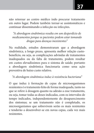37
não retornar ao centro médico indo procurar tratamento
em outro lugar. Podem também tornar-se assintomáticos e
continuar disseminando a infecção ou infecções.
“A abordagem sindrômica resulta em um desperdício de
medicamentos porque os pacientes podem estar tomando
drogas para doenças inexistentes”
Na realidade, estudos demonstraram que a abordagem
sindrômica, a longo prazo, apresenta melhor relação custo-
benefício, ou seja, as complicações advindas de tratamentos
inadequados ou da falta de tratamento, podem resultar
em custos elevadíssimos para o sistema de saúde; portanto
a abordagem sindrômica funcionaria como uma ação
preventiva de baixo custo relativo.
“A abordagem sindrômica induz à resistência bacteriana”
O que induz à formação de cepas de microorganismos
resistentes é o tratamento feito de forma inadequada, tanto no
que se refere à dosagem quanto na adesão a esse tratamento,
ou seja, tomar todas as doses indicadas, com os intervalos de
tempo indicados, independentemente do desaparecimento
dos sintomas; se um tratamento não é completado, os
microorganismos que sobrevivem serão os mais resistentes
e tenderão a desenvolver-se em novas cepas, cada vez mais
resistentes.
 