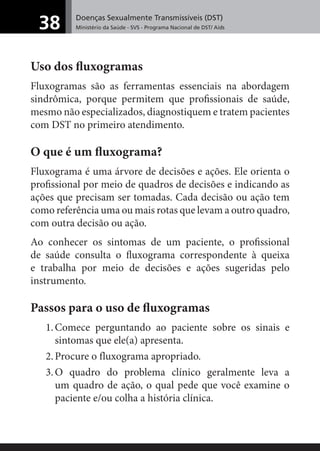 Doenças Sexualmente Transmissíveis (DST)
Ministério da Saúde - SVS - Programa Nacional de DST/ Aids38
Uso dos ﬂuxogramas
Fluxogramas são as ferramentas essenciais na abordagem
sindrômica, porque permitem que proﬁssionais de saúde,
mesmo não especializados, diagnostiquem e tratem pacientes
com DST no primeiro atendimento.
O que é um ﬂuxograma?
Fluxograma é uma árvore de decisões e ações. Ele orienta o
proﬁssional por meio de quadros de decisões e indicando as
ações que precisam ser tomadas. Cada decisão ou ação tem
como referência uma ou mais rotas que levam a outro quadro,
com outra decisão ou ação.
Ao conhecer os sintomas de um paciente, o proﬁssional
de saúde consulta o ﬂuxograma correspondente à queixa
e trabalha por meio de decisões e ações sugeridas pelo
instrumento.
Passos para o uso de ﬂuxogramas
1.Comece perguntando ao paciente sobre os sinais e
sintomas que ele(a) apresenta.
2.Procure o fluxograma apropriado.
3.O quadro do problema clínico geralmente leva a
um quadro de ação, o qual pede que você examine o
paciente e/ou colha a história clínica.
 