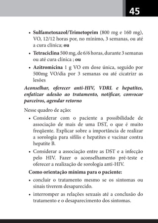 45
• Sulfametoxazol/Trimetoprim (800 mg e 160 mg),
VO, 12/12 horas por, no mínimo, 3 semanas, ou até
a cura clínica; ou
• Tetraciclina500mg,de6/6horas,durante3semanas
ou até cura clínica ; ou
• Azitromicina 1 g VO em dose única, seguido por
500mg VO/dia por 3 semanas ou até cicatrizr as
lesões
Aconselhar, oferecer anti-HIV, VDRL e hepatites,
enfatizar adesão ao tratamento, notiﬁcar, convocar
parceiros, agendar retorno
Nesse quadro de ação:
• Considerar com o paciente a possibilidade de
associação de mais de uma DST, o que é muito
freqüente. Explicar sobre a importância de realizar
a sorologia para sífilis e hepatites e vacinar contra
hepatite B.
• Considerar a associação entre as DST e a infecção
pelo HIV. Fazer o aconselhamento pré-teste e
oferecer a realização de sorologia anti-HIV.
Como orientação mínima para o paciente:
• concluir o tratamento mesmo se os sintomas ou
sinais tiverem desaparecido.
• interromper as relações sexuais até a conclusão do
tratamento e o desaparecimento dos sintomas.
 