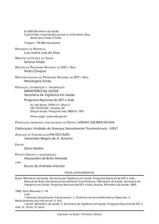 © 2006 Ministério da Saúde
É permitida a reprodução parcial ou total desta obra,
desde que citada a fonte.
Tiragem: 150.000 exemplares
PRESIDENTE DA REPÚBLICA
Luiz Inácio Lula da Silva
MINISTRO DE ESTADO DA SAÚDE
Saraiva Felipe
DIRETOR DO PROGRAMA NACIONAL DE DST E AIDS
Pedro Chequer
DIRETORA-ADJUNTA DO PROGRAMA NACIONAL DE DST E AIDS
Mariângela Simão
PRODUÇÃO, DISTRIBUIÇÃO E INFORMAÇÕES
MINISTÉRIO DA SAÚDE
Secretaria de Vigilância em Saúde
Programa Nacional de DST e Aids
Av. W3 Norte, SEPN 511, Bloco C
CEP 70750-543 – Brasília, DF
Disque Saúde / Pergunte aids: 0800 61 1997
Home page: www.aids.gov.br
PUBLICAÇÃO FINANCIADA COM RECURSOS DO PROJETO UNODC AD/BRA/03/H34
Elaboração: Unidade de Doenças Sexualmente Transmissíveis - UDST
ASSESSOR DE COMUNICAÇÃO/PN-DST/AIDS
Alexandre Magno de A. Amorim
EDITOR
Dario Noleto
PROJETO GRÁFICO E DIAGRAMAÇÃO
Alexsandro de Brito Almeida
CAPA
Bruno de Andrade Imbroisi
FICHA CATALOGRÁFICA
Impresso no Brasil / Printed in Brazil
Brasil. Ministério da Saúde. Secretaria de Vigilância em Saúde. Programa Nacional de DST e Aids.
Manual de Bolso das Doenças Sexualmente Transmissíveis / Ministério da Saúde, Secretaria de
Vigilância em Saúde, Programa Nacional de DST e Aids. Brasília: Ministério da Saúde. 2005.
108p. Série Manuais n.o
24
2.ed.
1.Doenças Sexualmente Transmissíveis. 2. Síndrome da Imunodeficiência Adquirida. 3.
Medicamentos anti-retrovirais. 4. SUS.
I. Brasil. Ministério da Saúde. II. Secretaria de Vigilância em Saúde. Programa Nacional de DST e
Aids. III. Título. IV. Série.
 