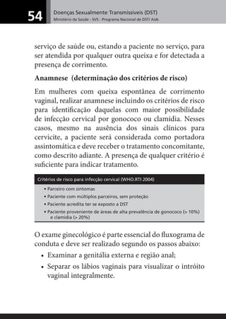Doenças Sexualmente Transmissíveis (DST)
Ministério da Saúde - SVS - Programa Nacional de DST/ Aids54
serviço de saúde ou, estando a paciente no serviço, para
ser atendida por qualquer outra queixa e for detectada a
presença de corrimento.
Anamnese (determinação dos critérios de risco)
Em mulheres com queixa espontânea de corrimento
vaginal, realizar anamnese incluindo os critérios de risco
para identiﬁcação daquelas com maior possibilidade
de infecção cervical por gonococo ou clamídia. Nesses
casos, mesmo na ausência dos sinais clínicos para
cervicite, a paciente será considerada como portadora
assintomática e deve receber o tratamento concomitante,
como descrito adiante. A presença de qualquer critério é
suﬁciente para indicar tratamento.
Critérios de risco para infecção cervical (WHO.RTI 2004)
• Parceiro com sintomas
• Paciente com múltiplos parceiros, sem proteção
• Paciente acredita ter se exposto a DST
• Paciente proveniente de áreas de alta prevalência de gonococo (> 10%)
e clamídia (> 20%)
O exame ginecológico é parte essencial do ﬂuxograma de
conduta e deve ser realizado segundo os passos abaixo:
• Examinar a genitália externa e região anal;
• Separar os lábios vaginais para visualizar o intróito
vaginal integralmente.
 