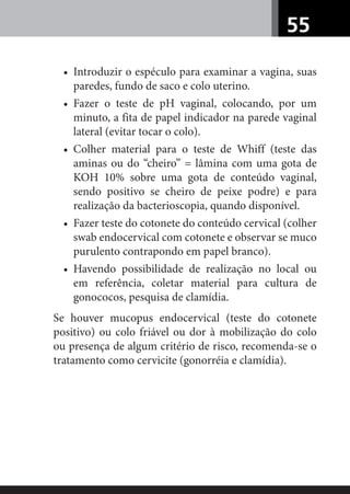 55
• Introduzir o espéculo para examinar a vagina, suas
paredes, fundo de saco e colo uterino.
• Fazer o teste de pH vaginal, colocando, por um
minuto, a fita de papel indicador na parede vaginal
lateral (evitar tocar o colo).
• Colher material para o teste de Whiff (teste das
aminas ou do “cheiro” = lâmina com uma gota de
KOH 10% sobre uma gota de conteúdo vaginal,
sendo positivo se cheiro de peixe podre) e para
realização da bacterioscopia, quando disponível.
• Fazer teste do cotonete do conteúdo cervical (colher
swab endocervical com cotonete e observar se muco
purulento contrapondo em papel branco).
• Havendo possibilidade de realização no local ou
em referência, coletar material para cultura de
gonococos, pesquisa de clamídia.
Se houver mucopus endocervical (teste do cotonete
positivo) ou colo friável ou dor à mobilização do colo
ou presença de algum critério de risco, recomenda-se o
tratamento como cervicite (gonorréia e clamídia).
 