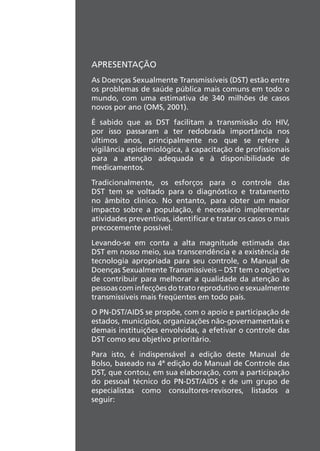 APRESENTAÇÃO
As Doenças Sexualmente Transmissíveis (DST) estão entre
os problemas de saúde pública mais comuns em todo o
mundo, com uma estimativa de 340 milhões de casos
novos por ano (OMS, 2001).
É sabido que as DST facilitam a transmissão do HIV,
por isso passaram a ter redobrada importância nos
últimos anos, principalmente no que se refere à
vigilância epidemiológica, à capacitação de profissionais
para a atenção adequada e à disponibilidade de
medicamentos.
Tradicionalmente, os esforços para o controle das
DST tem se voltado para o diagnóstico e tratamento
no âmbito clínico. No entanto, para obter um maior
impacto sobre a população, é necessário implementar
atividades preventivas, identificar e tratar os casos o mais
precocemente possível.
Levando-se em conta a alta magnitude estimada das
DST em nosso meio, sua transcendência e a existência de
tecnologia apropriada para seu controle, o Manual de
Doenças Sexualmente Transmissíveis – DST tem o objetivo
de contribuir para melhorar a qualidade da atenção às
pessoas com infecções do trato reprodutivo e sexualmente
transmissíveis mais freqüentes em todo país.
O PN-DST/AIDS se propõe, com o apoio e participação de
estados, municípios, organizações não-governamentais e
demais instituições envolvidas, a efetivar o controle das
DST como seu objetivo prioritário.
Para isto, é indispensável a edição deste Manual de
Bolso, baseado na 4ª edição do Manual de Controle das
DST, que contou, em sua elaboração, com a participação
do pessoal técnico do PN-DST/AIDS e de um grupo de
especialistas como consultores-revisores, listados a
seguir:
 