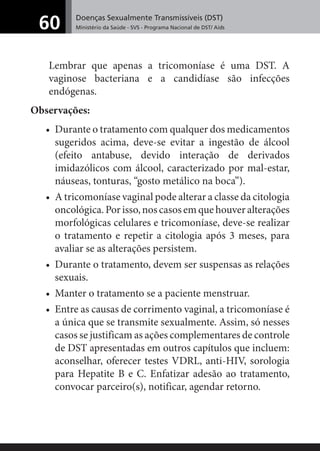 Doenças Sexualmente Transmissíveis (DST)
Ministério da Saúde - SVS - Programa Nacional de DST/ Aids60
Lembrar que apenas a tricomoníase é uma DST. A
vaginose bacteriana e a candidíase são infecções
endógenas.
Observações:
• Durante o tratamento com qualquer dos medicamentos
sugeridos acima, deve-se evitar a ingestão de álcool
(efeito antabuse, devido interação de derivados
imidazólicos com álcool, caracterizado por mal-estar,
náuseas, tonturas, “gosto metálico na boca”).
• A tricomoníase vaginal pode alterar a classe da citologia
oncológica.Porisso,noscasosemquehouveralterações
morfológicas celulares e tricomoníase, deve-se realizar
o tratamento e repetir a citologia após 3 meses, para
avaliar se as alterações persistem.
• Durante o tratamento, devem ser suspensas as relações
sexuais.
• Manter o tratamento se a paciente menstruar.
• Entre as causas de corrimento vaginal, a tricomoníase é
a única que se transmite sexualmente. Assim, só nesses
casos se justificam as ações complementares de controle
de DST apresentadas em outros capítulos que incluem:
aconselhar, oferecer testes VDRL, anti-HIV, sorologia
para Hepatite B e C. Enfatizar adesão ao tratamento,
convocar parceiro(s), notificar, agendar retorno.
 