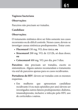 61
Vaginose bacteriana
Observações:
Parceiros não precisam ser tratados.
Candidíase
Observações:
O tratamento sistêmico deve ser feito somente nos casos
recorrentes ou de difícil controle. Nesses casos, devem-se
investigar causas sistêmicas predisponentes. Tratar com:
• Fluconazol 150 mg, VO, dose única; ou
• Itraconazol 200 mg, VO, de 12/12h, só duas doses;
ou
• Cetoconazol 400 mg, VO, por dia, por 5 dias.
Parceiros: não precisam ser tratados, exceto os
sintomáticos. Alguns autores recomendam o tratamento
via oral de parceiros apenas para os casos recidivantes.
Portadoras do HIV: devem ser tratadas com os mesmos
esquemas.
• Em mulheres que apresentam candidíase
recidivante (4 ou mais episódios por ano) devem ser
investigados outros fatores predisponentes: diabetes,
imunodepressão, inclusive a infecção pelo HIV, uso
de corticóides e outros.
 