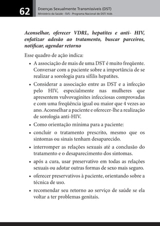 Doenças Sexualmente Transmissíveis (DST)
Ministério da Saúde - SVS - Programa Nacional de DST/ Aids62
Aconselhar, oferecer VDRL, hepatites e anti- HIV,
enfatizar adesão ao tratamento, buscar parceiros,
notiﬁcar, agendar retorno
Esse quadro de ação indica:
• A associação de mais de uma DST é muito freqüente.
Conversar com a paciente sobre a importância de se
realizar a sorologia para sífilis hepatites.
• Considerar a associação entre as DST e a infecção
pelo HIV, especialmente nas mulheres que
apresentem vulvovaginites infecciosas comprovadas
e com uma freqüência igual ou maior que 4 vezes ao
ano. Aconselhar a paciente e oferecer-lhe a realização
de sorologia anti-HIV.
• Como orientação mínima para a paciente:
• concluir o tratamento prescrito, mesmo que os
sintomas ou sinais tenham desaparecido.
• interromper as relações sexuais até a conclusão do
tratamento e o desaparecimento dos sintomas.
• após a cura, usar preservativo em todas as relações
sexuais ou adotar outras formas de sexo mais seguro.
• oferecer preservativos à paciente, orientando sobre a
técnica de uso.
• recomendar seu retorno ao serviço de saúde se ela
voltar a ter problemas genitais.
 