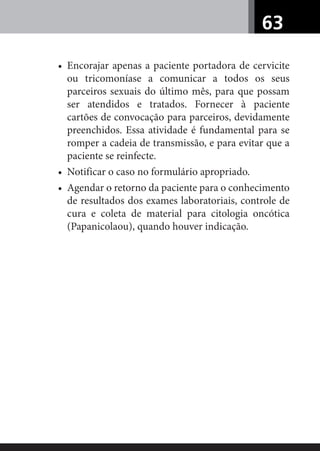 63
• Encorajar apenas a paciente portadora de cervicite
ou tricomoníase a comunicar a todos os seus
parceiros sexuais do último mês, para que possam
ser atendidos e tratados. Fornecer à paciente
cartões de convocação para parceiros, devidamente
preenchidos. Essa atividade é fundamental para se
romper a cadeia de transmissão, e para evitar que a
paciente se reinfecte.
• Notificar o caso no formulário apropriado.
• Agendar o retorno da paciente para o conhecimento
de resultados dos exames laboratoriais, controle de
cura e coleta de material para citologia oncótica
(Papanicolaou), quando houver indicação.
 