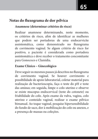 65
Notas do ﬂuxograma de dor pélvica
Anamnese (determinar critérios de risco)
Realizar anamnese determinando, neste momento,
os critérios de risco, aﬁm de identiﬁcar as mulheres
que podem ser portadoras de uma endocervicite
assintomática, como demonstrado no ﬂuxograma
de corrimento vaginal. Se algum critério de risco for
positivo, a paciente é considerada como portadora
assintomática e deve receber o tratamento concomitante
para Gonococo e Clamídia.
Exame Clínico – Ginecológico
Deve seguir os mesmos passos já descritos no ﬂuxograma
de corrimento vaginal. Se houver corrimento e
possibilidade de apoio laboratorial, coletar material para
realização de bacterioscopia, faça o teste do pH e teste
das aminas; em seguida, limpe o colo uterino e observe
se existe mucopus endocervical (teste do cotonete) ou
friabilidade do colo. Após exame da vulva, vagina, colo
uterino e conteúdo vaginal, realizar o exame pélvico
bimanual. Ao toque vaginal, pesquise hipersensibilidade
do fundo de saco, dor à mobilização do colo ou anexos, e
a presença de massas ou coleções.
 