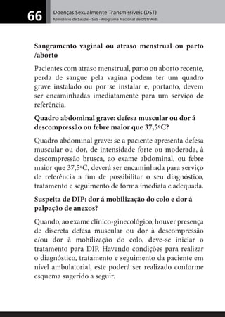 Doenças Sexualmente Transmissíveis (DST)
Ministério da Saúde - SVS - Programa Nacional de DST/ Aids66
Sangramento vaginal ou atraso menstrual ou parto
/aborto
Pacientes com atraso menstrual, parto ou aborto recente,
perda de sangue pela vagina podem ter um quadro
grave instalado ou por se instalar e, portanto, devem
ser encaminhadas imediatamente para um serviço de
referência.
Quadro abdominal grave: defesa muscular ou dor á
descompressão ou febre maior que 37,5ºC?
Quadro abdominal grave: se a paciente apresenta defesa
muscular ou dor, de intensidade forte ou moderada, à
descompressão brusca, ao exame abdominal, ou febre
maior que 37,5ºC, deverá ser encaminhada para serviço
de referência a ﬁm de possibilitar o seu diagnóstico,
tratamento e seguimento de forma imediata e adequada.
Suspeita de DIP: dor á mobilização do colo e dor á
palpação de anexos?
Quando, ao exame clínico-ginecológico, houver presença
de discreta defesa muscular ou dor à descompressão
e/ou dor à mobilização do colo, deve-se iniciar o
tratamento para DIP. Havendo condições para realizar
o diagnóstico, tratamento e seguimento da paciente em
nível ambulatorial, este poderá ser realizado conforme
esquema sugerido a seguir.
 