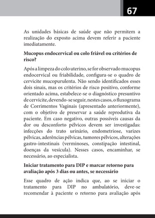 67
As unidades básicas de saúde que não permitem a
realização do exposto acima devem referir a paciente
imediatamente.
Mucopus endocervical ou colo friável ou critérios de
risco?
Apósalimpezadocolouterino,seforobservadomucopus
endocervical ou friabilidade, conﬁgura-se o quadro de
cervicite mucopurulenta. Não sendo identiﬁcados esses
dois sinais, mas os critérios de risco positivo, conforme
orientado acima, estabelece-se o diagnóstico presuntivo
decervicite,devendo-seseguir,nestescasos,oﬂuxograma
de Corrimentos Vaginais (apresentado anteriormente),
com o objetivo de preservar a saúde reprodutiva da
paciente. Em caso negativo, outras possíveis causas da
dor ou desconforto pélvicos devem ser investigadas:
infecções do trato urinário, endometriose, varizes
pélvicas,aderênciaspélvicas,tumorespélvicos,alterações
gastro-intestinais (verminoses, constipação intestinal,
doenças da vesícula). Nesses casos, encaminhar, se
necessário, ao especialista.
Iniciar tratamento para DIP e marcar retorno para
avaliação após 3 dias ou antes, se necessário
Esse quadro de ação indica que, ao se iniciar o
tratamento para DIP no ambulatório, deve-se
recomendar à paciente o retorno para avaliação após
 