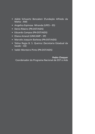 • Adele Schwartz Benzaken (Fundação Alfredo da
Matta - AM)
• Angelica Espinosa Miranda (UFES – ES)
• Denis Ribeiro (PN-DST/AIDS)
• Eduardo Campos (PN-DST/AIDS)
• Eliana Amaral (UNICAMP – SP)
• Marcelo Joaquim Barbosa (PN-DST/AIDS)
• Telma Regia B. S. Queiroz (Secretaria Estadual da
Saúde – CE)
• Valdir Monteiro Pinto (PN-DST/AIDS)
Pedro Chequer
Coordenador do Programa Nacional de DST e Aids
 
