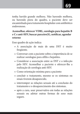 69
tenha havido grande melhora. Não havendo melhora,
ou havendo piora do quadro, a paciente deve ser
encaminhada para tratamento hospitalar com antibiótico
endovenoso.
Aconselhar, oferecer VDRL, sorologia para hepatite B
e C e anti-HIV, buscar parceiro(S), notiﬁcar, agendar
retorno
Esse quadro de ação indica:
• A associação de mais de uma DST é muito
freqüente.
• Conversar com a paciente sobre a importância de se
realizar sorologias para sífilis e hepatites.
• Considerar a associação entre as DST e a infecção
pelo HIV. Aconselhar a paciente e oferecer-lhe a
realização de sorologia anti-HIV.
• Como orientação mínima para a paciente:
• concluir o tratamento, mesmo se os sintomas ou
sinais tiverem desaparecido.
• interromper as relações sexuais até a conclusão do
tratamento e o desaparecimento dos sintomas.
• após a cura, usar preservativo em todas as relações
sexuais ou adotar outras formas de sexo mais
seguro.
 