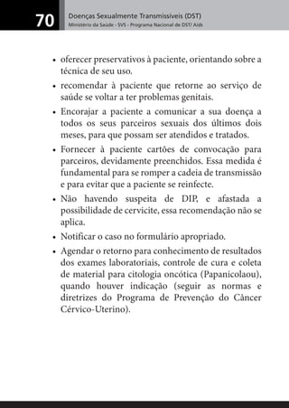 Doenças Sexualmente Transmissíveis (DST)
Ministério da Saúde - SVS - Programa Nacional de DST/ Aids70
• oferecer preservativos à paciente, orientando sobre a
técnica de seu uso.
• recomendar à paciente que retorne ao serviço de
saúde se voltar a ter problemas genitais.
• Encorajar a paciente a comunicar a sua doença a
todos os seus parceiros sexuais dos últimos dois
meses, para que possam ser atendidos e tratados.
• Fornecer à paciente cartões de convocação para
parceiros, devidamente preenchidos. Essa medida é
fundamental para se romper a cadeia de transmissão
e para evitar que a paciente se reinfecte.
• Não havendo suspeita de DIP, e afastada a
possibilidade de cervicite, essa recomendação não se
aplica.
• Notificar o caso no formulário apropriado.
• Agendar o retorno para conhecimento de resultados
dos exames laboratoriais, controle de cura e coleta
de material para citologia oncótica (Papanicolaou),
quando houver indicação (seguir as normas e
diretrizes do Programa de Prevenção do Câncer
Cérvico-Uterino).
 