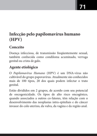 71
Infecção pelo papilomavírus humano
(HPV)
Conceito
Doença infecciosa, de transmissão freqüentemente sexual,
também conhecida como condiloma acuminado, verruga
genital ou crista de galo.
Agente etiológico
O Papilomavírus Humano (HPV) é um DNA-vírus não
cultivável do grupo papovavírus. Atualmente são conhecidos
mais de 100 tipos, 20 dos quais podem infectar o trato
genital.
Estão divididos em 2 grupos, de acordo com seu potencial
de oncogenicidade. Os tipos de alto risco oncogênico,
quando associados a outros co-fatores, têm relação com o
desenvolvimento das neoplasias intra-epiteliais e do câncer
invasor do colo uterino, da vulva, da vagina e da região anal.
 