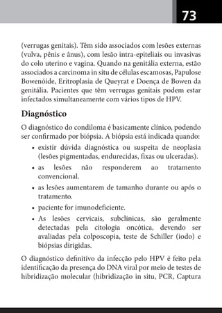 73
(verrugas genitais). Têm sido associados com lesões externas
(vulva, pênis e ânus), com lesão intra-epiteliais ou invasivas
do colo uterino e vagina. Quando na genitália externa, estão
associados a carcinoma in situ de células escamosas, Papulose
Bowenóide, Eritroplasia de Queyrat e Doença de Bowen da
genitália. Pacientes que têm verrugas genitais podem estar
infectados simultaneamente com vários tipos de HPV.
Diagnóstico
O diagnóstico do condiloma é basicamente clínico, podendo
ser conﬁrmado por biópsia. A biópsia está indicada quando:
• existir dúvida diagnóstica ou suspeita de neoplasia
(lesões pigmentadas, endurecidas, fixas ou ulceradas).
• as lesões não responderem ao tratamento
convencional.
• as lesões aumentarem de tamanho durante ou após o
tratamento.
• paciente for imunodeficiente.
• As lesões cervicais, subclínicas, são geralmente
detectadas pela citologia oncótica, devendo ser
avaliadas pela colposcopia, teste de Schiller (iodo) e
biópsias dirigidas.
O diagnóstico deﬁnitivo da infecção pelo HPV é feito pela
identiﬁcação da presença do DNA viral por meio de testes de
hibridização molecular (hibridização in situ, PCR, Captura
 