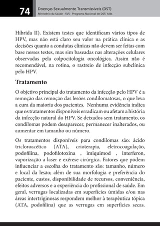 Doenças Sexualmente Transmissíveis (DST)
Ministério da Saúde - SVS - Programa Nacional de DST/ Aids74
Híbrida II). Existem testes que identiﬁcam vários tipos de
HPV, mas não está claro seu valor na prática clínica e as
decisões quanto a condutas clínicas não devem ser feitas com
base nesses testes, mas sim baseadas nas alterações celulares
observadas pela colpocitologia oncológica. Assim não é
recomendável, na rotina, o rastreio de infecção subclínica
pelo HPV.
Tratamento
O objetivo principal do tratamento da infecção pelo HPV é a
remoção das remoção das lesões condilomatosas, o que leva
a cura da maioria dos pacientes. Nenhuma evidência indica
queostratamentosdisponíveiserradicamouafetamahistória
da infecção natural do HPV. Se deixados sem tratamento, os
condilomas podem desaparecer, permanecer inalterados, ou
aumentar em tamanho ou número.
Os tratamentos disponíveis para condilomas são: ácido
tricloroacético (ATA), crioterapia, eletrocoagulação,
podoﬁlina, podoﬁlotoxina , imiquimod , interferon,
vaporização a laser e exérese cirúrgica. Fatores que podem
inﬂuenciar a escolha do tratamento são: tamanho, número
e local da lesão; além de sua morfologia e preferência do
paciente, custos, disponibilidade de recursos, conveniência,
efeitos adversos e a experiência do proﬁssional de saúde. Em
geral, verrugas localizadas em superfícies úmidas e/ou nas
áreas intertriginosas respondem melhor à terapêutica tópica
(ATA, podoﬁlina) que as verrugas em superfícies secas.
 