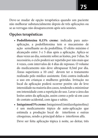 75
Deve-se mudar de opção terapêutica quando um paciente
não melhorar substancialmente depois de três aplicações ou
se as verrugas não desaparecerem após seis sessões.
Opções terapêuticas
• Podofilotoxina 0,15% creme: indicada para auto-
aplicação, a podofilotoxina tem o mecanismo de
ação semelhante ao da podofilina. O efeito máximo é
alcançado entre 3 e 5 dias após a aplicação. Aplica-se
duas vezes ao dia, somente sobre as lesões, por 3 dias. Se
necessário, o ciclo poderá ser repetido por não mais que
4 vezes, com intervalos de 4 dias de repouso. O volume
do medicamento não deve ultrapassar 0,5ml por dia.
Áreas superiores a 10 cm2 devem ter o tratamento
realizado pelo médico assistente. Está contra-indicado
o uso em crianças e mulheres grávidas. Irritação no
local da aplicação poderá ocorrer porém são de leve
intensidade na maioria dos casos, tendendo a minimizar
em intensidade com a repetição do uso. Lavar a área das
lesões antes da aplicação, assim como a pele sã em caso
de contato acidental, com água e sabão.
• Imiquimod5%creme:Imiquimod(imidazolquinolina)
é um medicamento tópico de auto-aplicação que
estimula a produção local de interferon e outras
citoquinas, sendo a principal delas o interferon alfa.
Deve ser feita aplicação tópica à noite, ao deitar, três
 