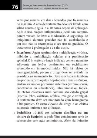 Doenças Sexualmente Transmissíveis (DST)
Ministério da Saúde - SVS - Programa Nacional de DST/ Aids76
vezes por semana, em dias alternados, por 16 semanas
no máximo. A área de tratamento deve ser lavada com
sabão neutro e água 6 a 10 horas depois da aplicação.
Após o uso, reações inflamatórias locais são comuns,
porém variam de leves a moderadas. A segurança de
imiquimod durante gravidez não foi estabelecida e
por isso não se recomenda o seu uso na gravidez. O
tratamento é prolongado e de alto custo.
• Interferon: Agem reprimindo a multiplicação virótica,
inibindo a multiplicação celullar e a proliferação
epitelial.Ointereferonémaisindicadocomotratamento
adjuvante em lesões persistentes ou recidivantes
sobretudo em imunodeprimidos. Não há relatos de
teratogenicidade, porem a droga deve ser evitada na
gravidezenaamamentação.Deveseevitadanatambem
empacientescardiopatas,hepatopataserenaiscrônicos.
Podem ser usados por forma sistemica (intramuscular,
endovenosa ou subcutânea), intralesional ou tópica.
Os efeitos colaterais mais comuns são estado gripal
(astenia, febre, calafrios, cefaléia, mialgia e artralgia).
O tratamento deve ser monitorado com hemograma
e bioquimico. O custo elevado da droga e os efeitos
colaterais limitam a sua utilização.
• Podofilina 10-25% em solução alcoólica ou em
tintura de Benjoim: A podofilina contém uma série de
substâncias com ação antimitótica. Além da irritação
 