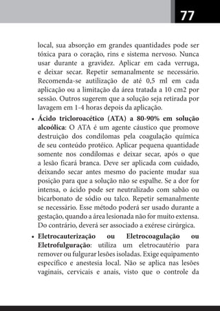 77
local, sua absorção em grandes quantidades pode ser
tóxica para o coração, rins e sistema nervoso. Nunca
usar durante a gravidez. Aplicar em cada verruga,
e deixar secar. Repetir semanalmente se necessário.
Recomenda-se autilização de até 0,5 ml em cada
aplicação ou a limitação da área tratada a 10 cm2 por
sessão. Outros sugerem que a solução seja retirada por
lavagem em 1-4 horas depois da aplicação.
• Ácido tricloroacético (ATA) a 80-90% em solução
alcoólica: O ATA é um agente cáustico que promove
destruição dos condilomas pela coagulação química
de seu conteúdo protéico. Aplicar pequena quantidade
somente nos condilomas e deixar secar, após o que
a lesão ficará branca. Deve ser aplicada com cuidado,
deixando secar antes mesmo do paciente mudar sua
posição para que a solução não se espalhe. Se a dor for
intensa, o ácido pode ser neutralizado com sabão ou
bicarbonato de sódio ou talco. Repetir semanalmente
se necessário. Esse método poderá ser usado durante a
gestação, quando a área lesionada não for muito extensa.
Do contrário, deverá ser associado a exérese cirúrgica.
• Eletrocauterização ou Eletrocoagulação ou
Eletrofulguração: utiliza um eletrocautério para
remover ou fulgurar lesões isoladas. Exige equipamento
específico e anestesia local. Não se aplica nas lesões
vaginais, cervicais e anais, visto que o controle da
 