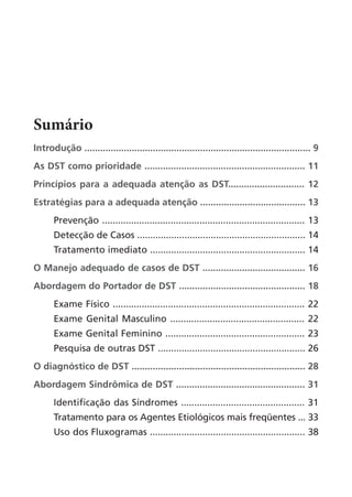 Sumário
Introdução ...................................................................................... 9
As DST como prioridade ............................................................. 11
Princípios para a adequada atenção as DST............................. 12
Estratégias para a adequada atenção ........................................ 13
Prevenção ............................................................................. 13
Detecção de Casos ................................................................ 14
Tratamento imediato ........................................................... 14
O Manejo adequado de casos de DST ....................................... 16
Abordagem do Portador de DST ................................................ 18
Exame Físico ......................................................................... 22
Exame Genital Masculino ................................................... 22
Exame Genital Feminino ..................................................... 23
Pesquisa de outras DST ........................................................ 26
O diagnóstico de DST .................................................................. 28
Abordagem Sindrômica de DST ................................................. 31
Identificação das Síndromes ............................................... 31
Tratamento para os Agentes Etiológicos mais freqüentes ... 33
Uso dos Fluxogramas ........................................................... 38
 