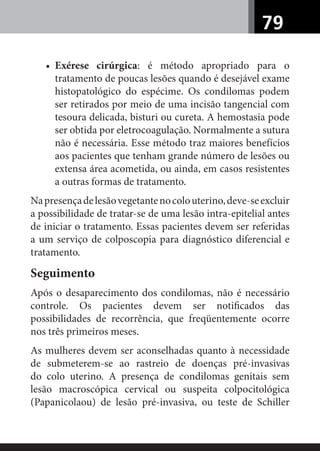 79
• Exérese cirúrgica: é método apropriado para o
tratamento de poucas lesões quando é desejável exame
histopatológico do espécime. Os condilomas podem
ser retirados por meio de uma incisão tangencial com
tesoura delicada, bisturi ou cureta. A hemostasia pode
ser obtida por eletrocoagulação. Normalmente a sutura
não é necessária. Esse método traz maiores benefícios
aos pacientes que tenham grande número de lesões ou
extensa área acometida, ou ainda, em casos resistentes
a outras formas de tratamento.
Napresençadelesãovegetantenocolouterino,deve-seexcluir
a possibilidade de tratar-se de uma lesão intra-epitelial antes
de iniciar o tratamento. Essas pacientes devem ser referidas
a um serviço de colposcopia para diagnóstico diferencial e
tratamento.
Seguimento
Após o desaparecimento dos condilomas, não é necessário
controle. Os pacientes devem ser notiﬁcados das
possibilidades de recorrência, que freqüentemente ocorre
nos três primeiros meses.
As mulheres devem ser aconselhadas quanto à necessidade
de submeterem-se ao rastreio de doenças pré-invasivas
do colo uterino. A presença de condilomas genitais sem
lesão macroscópica cervical ou suspeita colpocitológica
(Papanicolaou) de lesão pré-invasiva, ou teste de Schiller
 