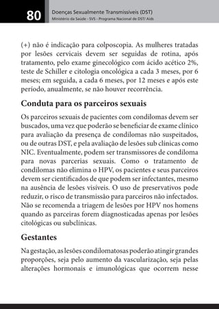 Doenças Sexualmente Transmissíveis (DST)
Ministério da Saúde - SVS - Programa Nacional de DST/ Aids80
(+) não é indicação para colposcopia. As mulheres tratadas
por lesões cervicais devem ser seguidas de rotina, após
tratamento, pelo exame ginecológico com ácido acético 2%,
teste de Schiller e citologia oncológica a cada 3 meses, por 6
meses; em seguida, a cada 6 meses, por 12 meses e após este
período, anualmente, se não houver recorrência.
Conduta para os parceiros sexuais
Os parceiros sexuais de pacientes com condilomas devem ser
buscados, uma vez que poderão se beneﬁciar de exame clínico
para avaliação da presença de condilomas não suspeitados,
ou de outras DST, e pela avaliação de lesões sub clínicas como
NIC. Eventualmente, podem ser transmissores de condiloma
para novas parcerias sexuais. Como o tratamento de
condilomas não elimina o HPV, os pacientes e seus parceiros
devem ser cientiﬁcados de que podem ser infectantes, mesmo
na ausência de lesões visíveis. O uso de preservativos pode
reduzir, o risco de transmissão para parceiros não infectados.
Não se recomenda a triagem de lesões por HPV nos homens
quando as parceiras forem diagnosticadas apenas por lesões
citológicas ou subclínicas.
Gestantes
Nagestação,aslesõescondilomatosaspoderãoatingirgrandes
proporções, seja pelo aumento da vascularização, seja pelas
alterações hormonais e imunológicas que ocorrem nesse
 
