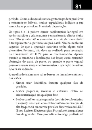 81
período. Como as lesões durante a gestação podem proliferar
e tornarem-se friáveis, muitos especialistas indicam a sua
remoção, se possível, na 1ª metade da gestação.
Os tipos 6 e 11 podem causar papilomatose laringeal em
recém-nascidos e crianças, mas é uma situação clínica muito
rara. Não se sabe, até o momento, se a via de transmissão
é transplacentária, perinatal ou pós-natal. Não há nenhuma
sugestão de que a operação cesariana tenha algum valor
preventivo. Portanto, não deve ser realizada para prevenção
da transmissão do HPV para o recém-nascido. Apenas
quando o tamanho e localização das lesões estão causando
obstrução do canal de parto, ou quando o parto vaginal
possa ocasionar sangramento excessivo, a operação cesariana
deverá ser indicada.
A escolha do tratamento vai se basear no tamanho e número
das lesões:
• Nunca usar Podofilina durante qualquer fase da
gravidez.
• Lesões pequenas, isoladas e externas: eletro ou
criocauterização em qualquer fase.
• Lesões condilomatosas grandes (excluindo colo uterino
e vagina): ressecção com eletrocautério ou cirurgia de
alta freqüência ou exérese por alça diatérmica ou LEEP
(Loop Excison Electrosurgical Procedure), em qualquer
fase da gravidez. Esse procedimento exige profissional
 
