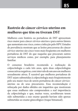 85
Rastreio de câncer cérvico-uterino em
mulheres que têm ou tiveram DST
Mulheres com história ou portadoras de DST apresentam
risco maior para câncer cérvico-uterino e para outros fatores
que aumentam esse risco, como a infecção pelo HPV. Estudos
de prevalência mostram que as lesões precursoras do câncer
cérvico-uterino são cinco vezes mais freqüentes em mulheres
portadoras de DST do que naquelas que procuram outros
serviços médicos como, por exemplo, para planejamento
familiar.
O consenso brasileiro recomenda a realização da
colpocitologia a cada três anos, após duas colpocitologias
consecutivasnegativas,comintervalodeumanoemmulheres
sexualmente ativas. É razoável que mulheres portadoras de
DST sejam submetidas à colpocitologia mais freqüentemente
pelo seu maior risco de serem portadoras de câncer cérvico-
uterino ou de seus precursores. Essa recomendação é
reforçada por dados obtidos em inquéritos que mostraram
que essas mulheres não compreendem a real importância
da colpocitologia e que, muitas vezes, acreditavam terem
sido submetidas a esse exame quando haviam sido apenas
submetidas ao exame ginecológico (toque bimanual).
 
