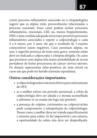 87
existir processo inﬂamatório associado ou o citopatologista
sugerir que as atipias estão provavelmente relacionadas a
processo reacional. Esses casos podem incluir processos
inﬂamatórios, reacionais, LSIL ou, menos freqüentemente,
HSILeumacondutaadequadaseriatratarpossíveisprocessos
inﬂamatórios associados e repetir a colpocitologia a cada
4 a 6 meses, por 2 anos, até que o resultado de 3 exames
consecutivos sejam negativos. Caso persistam atipias, ou
seja, é sugerida presença de lesão mais grave, somente então
deve ser indicada a colposcopia e a biópsia dirigida. Os casos
que persistem com atipias têm maior probabilidade de serem
portadores de lesões precursoras do câncer cérvico-uterino.
Os demais representam falso-positivos do teste inicial ou
casos em que pode ter havido remissão espontânea.
Outras considerações importantes:
• acolpocitologianãoéumtesteefetivopararastreamento
de DST;
• se a mulher estiver em período menstrual, a coleta da
colpocitologia deve ser adiada e a mesma aconselhada
a submeter-se ao exame tão logo seja possível;
• a presença de colpites, corrimentos ou colpocervicites
pode comprometer a interpretação da colpocitologia.
Nesses casos, a mulher deve ser tratada especificamente
e retornar para coleta. Se for improvável o seu retorno,
a oportunidade da coleta não deve ser desperdiçada.
 