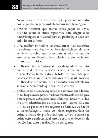 Doenças Sexualmente Transmissíveis (DST)
Ministério da Saúde - SVS - Programa Nacional de DST/ Aids88
Nesse caso, o excesso de secreção pode ser retirado
com algodão ou gaze, embebidos em soro fisiológico;
• deve-se observar que numa investigação de DST,
quando serão colhidos espécimes para diagnóstico
bacteriológico, o material para colpocitologia deve ser
colhido por último;
• uma mulher portadora de condilomas não necessita
de coletas mais freqüentes de colpocitologia do que
as demais, salvo nos casos comentados acima de
anomalias ao diagnóstico citológico e em pacientes
imunossuprimidas;
• mulheres histerectomizadas não demandam rastreio
rotineiro de câncer cérvico-uterino, a menos que a
histerectomia tenha sido sub total ou realizada por
câncer cervical ou seus precursores. Nessas situações, a
mulher deve ser aconselhada a manter seu controle no
serviço especializado que realizou a cirurgia;
• profissionaisdesaúdecapacitadoseserviçosqueadotem
medidasparaassegurarumaboaamostracolpocitológica
obtêm poucos esfregaços insatisfatórios. Essas medidas
incluem: identificação adequada da(s) lâmina(s), com
iniciais da paciente e seu registro na Unidade de Saúde
e, na embalagem, nome completo, registro, data da
coleta e nome do profissional que colheu a amostra;
coleta ecto e endocervical; uso de escova endocervical;
fixação logo após a realização do esfregaço;
 
