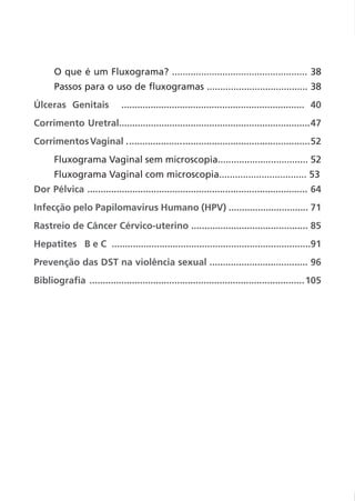 O que é um Fluxograma? ................................................... 38
Passos para o uso de fluxogramas ...................................... 38
Úlceras Genitais ..................................................................... 40
Corrimento Uretral........................................................................47
CorrimentosVaginal .....................................................................52
Fluxograma Vaginal sem microscopia.................................. 52
Fluxograma Vaginal com microscopia................................. 53
Dor Pélvica ................................................................................... 64
Infecção pelo Papilomavirus Humano (HPV) .............................. 71
Rastreio de Câncer Cérvico-uterino ............................................ 85
Hepatites B e C ...........................................................................91
Prevenção das DST na violência sexual ..................................... 96
Bibliografia .................................................................................105
 
