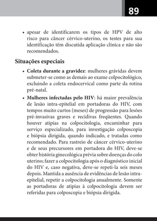 89
• apesar de identificarem os tipos de HPV de alto
risco para câncer cérvico-uterino, os testes para sua
identificação têm discutida aplicação clínica e não são
recomendados.
Situações especiais
• Coleta durante a gravidez: mulheres grávidas devem
submeter-se como as demais ao exame colpocitológico,
excluindo a coleta endocervical como parte da rotina
pré-natal.
• Mulheres infectadas pelo HIV: há maior prevalência
de lesão intra-epitelial em portadoras do HIV, com
tempos muito curtos (meses) de progressão para lesões
pré-invasivas graves e recidivas freqüentes. Quando
houver atipias na colpocitologia, encaminhar para
serviço especializado, para investigação colposcopia
e biópsia dirigida, quando indicado, e tratadas como
recomendado. Para rastreio de câncer cérvico-uterino
e de seus precursores em portadora do HIV, deve-se
obter história ginecológica prévia sobre doenças do colo
uterino; fazer a colpocitologia após o diagnóstico inicial
do HIV e, caso negativa, deve-se repeti-la seis meses
depois. Mantida a ausência de evidências de lesão intra-
epitelial, repetir a colpocitologia anualmente. Somente
as portadoras de atipias à colpocitologia devem ser
referidas para colposcopia e biópsia dirigida.
 