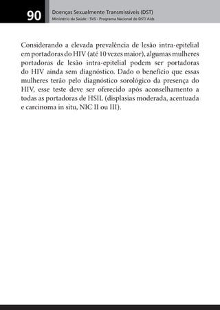 Doenças Sexualmente Transmissíveis (DST)
Ministério da Saúde - SVS - Programa Nacional de DST/ Aids90
Considerando a elevada prevalência de lesão intra-epitelial
emportadorasdoHIV(até10vezesmaior),algumasmulheres
portadoras de lesão intra-epitelial podem ser portadoras
do HIV ainda sem diagnóstico. Dado o benefício que essas
mulheres terão pelo diagnóstico sorológico da presença do
HIV, esse teste deve ser oferecido após aconselhamento a
todas as portadoras de HSIL (displasias moderada, acentuada
e carcinoma in situ, NIC II ou III).
 