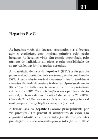 91
Hepatites B e C
As hepatites virais são doenças provocadas por diferentes
agentes etiológicos, com tropismo primário pelo tecido
hepático. As hepatites virais têm grande importância pelo
número de indivíduos atingidos e pela possibilidade de
complicações das formas agudas e crônicas.
A transmissão do vírus da hepatite B (HBV) se faz por via
parenteral, e, sobretudo, pela via sexual, sendo considerada
DST. A transmissão vertical (materno-infantil) também é
causa freqüente de disseminação do vírus. Aproximadamente
5% a 10% dos indivíduos infectados tornam-se portadores
crônicos do HBV. Caso a infecção ocorra por transmissão
vertical, a chance de croniﬁcação é de cerca de 70 a 90%.
Cerca de 20 a 25% dos casos crônicos com replicação viral
evoluem para doença hepática avançada (cirrose).
A transmissão da hepatite C ocorre principalmente por
via parenteral. Em percentual signiﬁcativo de casos não
é possível identiﬁcar a via de infecção. São consideradas
populações de risco acrescido para a infecção pelo HCV
 