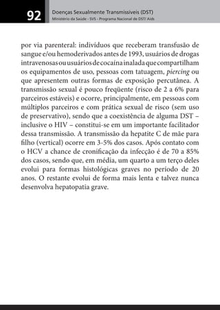 Doenças Sexualmente Transmissíveis (DST)
Ministério da Saúde - SVS - Programa Nacional de DST/ Aids92
por via parenteral: indivíduos que receberam transfusão de
sangue e/ou hemoderivados antes de 1993, usuários de drogas
intravenosasouusuáriosdecocaínainaladaquecompartilham
os equipamentos de uso, pessoas com tatuagem, piercing ou
que apresentem outras formas de exposição percutânea. A
transmissão sexual é pouco freqüente (risco de 2 a 6% para
parceiros estáveis) e ocorre, principalmente, em pessoas com
múltiplos parceiros e com prática sexual de risco (sem uso
de preservativo), sendo que a coexistência de alguma DST –
inclusive o HIV – constitui-se em um importante facilitador
dessa transmissão. A transmissão da hepatite C de mãe para
ﬁlho (vertical) ocorre em 3-5% dos casos. Após contato com
o HCV a chance de croniﬁcação da infecção é de 70 a 85%
dos casos, sendo que, em média, um quarto a um terço deles
evolui para formas histológicas graves no período de 20
anos. O restante evolui de forma mais lenta e talvez nunca
desenvolva hepatopatia grave.
 
