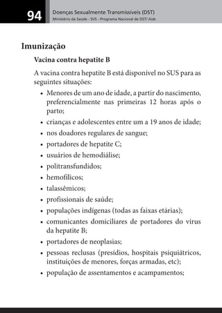 Doenças Sexualmente Transmissíveis (DST)
Ministério da Saúde - SVS - Programa Nacional de DST/ Aids94
Imunização
Vacina contra hepatite B
A vacina contra hepatite B está disponível no SUS para as
seguintes situações:
• Menores de um ano de idade, a partir do nascimento,
preferencialmente nas primeiras 12 horas após o
parto;
• crianças e adolescentes entre um a 19 anos de idade;
• nos doadores regulares de sangue;
• portadores de hepatite C;
• usuários de hemodiálise;
• politransfundidos;
• hemofílicos;
• talassêmicos;
• profissionais de saúde;
• populações indígenas (todas as faixas etárias);
• comunicantes domiciliares de portadores do vírus
da hepatite B;
• portadores de neoplasias;
• pessoas reclusas (presídios, hospitais psiquiátricos,
instituições de menores, forças armadas, etc);
• população de assentamentos e acampamentos;
 
