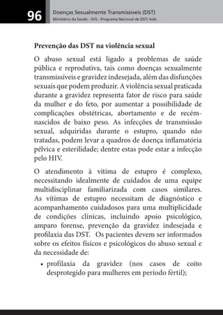 Doenças Sexualmente Transmissíveis (DST)
Ministério da Saúde - SVS - Programa Nacional de DST/ Aids96
Prevenção das DST na violência sexual
O abuso sexual está ligado a problemas de saúde
pública e reprodutiva, tais como doenças sexualmente
transmissíveis e gravidez indesejada, além das disfunções
sexuais que podem produzir. A violência sexual praticada
durante a gravidez representa fator de risco para saúde
da mulher e do feto, por aumentar a possibilidade de
complicações obstétricas, abortamento e de recém-
nascidos de baixo peso. As infecções de transmissão
sexual, adquiridas durante o estupro, quando não
tratadas, podem levar a quadros de doença inﬂamatória
pélvica e esterilidade; dentre estas pode estar a infecção
pelo HIV.
O atendimento à vítima de estupro é complexo,
necessitando idealmente de cuidados de uma equipe
multidisciplinar familiarizada com casos similares.
As vítimas de estupro necessitam de diagnóstico e
acompanhamento cuidadosos para uma multiplicidade
de condições clínicas, incluindo apoio psicológico,
amparo forense, prevenção da gravidez indesejada e
proﬁlaxia das DST. Os pacientes devem ser informados
sobre os efeitos físicos e psicológicos do abuso sexual e
da necessidade de:
• profilaxia da gravidez (nos casos de coito
desprotegido para mulheres em período fértil);
 