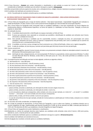 TRIBUNAL SUPERIOR DO TRABALHO 15
12.12.A Prova Discursiva – Redação terá caráter eliminatório e classificatório e será avaliada na escala de 0 (zero) a 100 (cem) pontos,
considerando-se habilitado o candidato que nela obtiver nota igual ou superior a 60 (sessenta).
12.13.Não será permitida nenhuma espécie de consulta, nem a utilização de livros, códigos, manuais, impressos ou quaisquer anotações.
12.14.O candidato não habilitado será excluído do Concurso.
12.14.1. Da publicação do resultado constarão apenas os candidatos habilitados.
13. DA PROVA PRÁTICA DE TAQUIGRAFIA PARA O CARGO DE ANALISTA JUDICIÁRIO – ÁREA APOIO ESPECIALIZADO –
ESPECIALIDADE TAQUIGRAFIA – F06
13.1. A Prova Prática de Taquigrafia para o Cargo de Analista Judiciário – Área Apoio Especializado – Especialidade Taquigrafia será realizada na
cidade de Brasília/DF, em data, horário e local a serem posteriormente divulgados por meio de Edital de Convocação Específico.
13.2. Para a Prova Prática de Taquigrafia serão convocados todos os candidatos habilitados e mais bem classificados nas Provas Objetivas de
Conhecimentos Básicos e Conhecimentos Específicos, na forma do Capítulo 9, e habilitados na Prova Discursiva - Redação, na forma do
Capítulo 12, deste Edital.
13.3. Da realização da prova:
13.3.1. O candidato deverá preencher a identificação nos espaços reservados na Folha de Prova.
13.3.2. À prova que apresentar sinal, expressão ou convenção que possibilite a identificação do candidato será atribuída nota 0 (zero),
eliminando o candidato do Concurso.
13.3.3. Será excluído do Concurso o candidato que for surpreendido, durante a realização da prova, em comunicação com outros
candidatos, utilizando-se de livros, notas ou materiais e equipamentos não permitidos, bem como o candidato que se ausentar do
local de prova sem o acompanhamento do fiscal.
13.3.4. O candidato, ao terminar a prova, entregará ao fiscal, juntamente com a Folha de Decifração, o bloco com o registro taquigráfico.
13.3.5. A saída do candidato, do local da prova, somente será permitida após 30 (trinta) minutos do início da decifração.
13.4. A prova consistirá em:
13.4.1. registro taquigráfico, durante 5 (cinco) minutos, de texto a ser previamente sorteado e ditado em velocidade variável e crescente, de
80 (oitenta) a 90 (noventa) palavras por minuto.
13.4.2. decifração do texto, obrigatoriamente, em microcomputador PC (Pentium ou equivalente), sistema operacional, Windows 7 e editor
de texto Microsoft Word for Windows, versão 2010 ou 2013 pelo prazo de 1 hora, não sendo permitido ao candidato o uso de
máquina própria.
13.5. A correção da prova será efetuada com base no texto digitado, conforme os seguintes critérios:
a) não havendo erro – nota 100 (cem);
b) de zero a cinco erros (inclusive) – nota 95 (noventa e cinco);
c) de cinco (exclusive) a dez erros (inclusive) – nota 90 (noventa);
d) de dez (exclusive) a dezesseis erros (inclusive) – nota 85 (oitenta e cinco);
e) de dezesseis (exclusive) a vinte e dois erros (inclusive) – nota 80 (oitenta);
f) de vinte e dois (exclusive) a vinte e oito erros (inclusive) – nota 75 (setenta e cinco);
g) de vinte e oito (exclusive) a trinta e quatro erros (inclusive) – nota 70 (setenta);
h) de trinta e quatro (exclusive) a quarenta erros (inclusive) – nota 65 (sessenta e cinco);
i) de quarenta (exclusive) a quarenta e oito erros (inclusive) – nota 60 (sessenta);
j) de quarenta e oito (exclusive) a cinquenta e três erros (inclusive) – nota 55 (cinquenta e cinco);
k) de cinquenta e três (exclusive) a 60 erros (inclusive) – nota 50 (cinquenta);
l) mais de sessenta erros – nota 0 (zero).
13.6. Critérios para contagem de erros:
− palavra omitida, acrescida ou substituída, sem alteração de sentido: 0,5 (zero vírgula cinco) erro;
− palavra omitida, acrescida ou substituída, com alteração do sentido: 1 (um) erro;
− os erros de palavras, desde que consequentes, serão contados uma única vez (por exemplo, se o texto diz "... um escolar" e o candidato
escreveu "... uma escola", o erro será contado uma única vez por consequente);
− palavras soltas, erradas, sem formar sentido: 1 (um) erro por palavra;
− no caso de concorrência de erros (por exemplo, omissão de 5 (cinco) palavras e substituição por 3 (três) erradas, computar-se-á o número
maior de erros.
13.7. Os rascunhos não serão considerados, em hipótese alguma.
13.8. Por ocasião da avaliação do desempenho, na Prova Prática de Taquigrafia, a que se refere esse Capítulo, os candidatos deverão usar as
normas ortográficas em vigor, implementadas pelo Decreto Presidencial nº 6.583, de 29 de setembro de 2008, e alterado pelo Decreto nº
7.875, de 27 de dezembro de 2012, que estabeleceu o Acordo Ortográfico da Língua Portuguesa.
13.9. A Prova Prática de Taquigrafia terá caráter habilitatório e classificatório.
13.10.Obedecidos os critérios de avaliação descritos neste Capítulo, aos candidatos serão atribuídas notas entre 0 (zero) e 100 (cem) pontos,
obtendo-se, assim, o total de pontos de cada candidato.
13.11.Serão considerados habilitados apenas os candidatos que obtiveram nota igual ou superior a 60 (sessenta) pontos.
13.12.O candidato não habilitado será excluído do Concurso.
13.13.Da divulgação dos resultados constarão apenas os candidatos habilitados.
 
