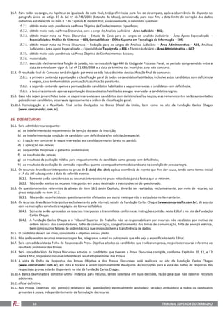 TRIBUNAL SUPERIOR DO TRABALHO18
15.7. Para todos os cargos, na hipótese de igualdade de nota final, terá preferência, para fins de desempate, após a observância do disposto no
parágrafo único do artigo 27 da Lei nº 10.741/2003 (Estatuto do Idoso), considerada, para esse fim, a data limite de correção dos dados
cadastrais estabelecida no item 8.7 do Capítulo 8, deste Edital, sucessivamente, o candidato que tiver:
15.7.1. obtido maior nota ponderada na Prova Objetiva de Conhecimentos Específicos;
15.7.2. obtido maior nota na Prova Discursiva, para o cargo de Analista Judiciário – Área Judiciária – B02;
15.7.3. obtido maior nota na Prova Discursiva – Estudo de Caso para os cargos de Analista Judiciário – Área Apoio Especializado –
Especialidades: Análise de Sistemas – C03, Contabilidade – D04 e Suporte em Tecnologia da Informação – E05;
15.7.4. obtido maior nota na Prova Discursiva – Redação para os cargos de Analista Judiciário – Área Administrativa – A01, Analista
Judiciário – Área Apoio Especializado – Especialidade Taquigrafia – F06 e Técnico Judiciário – Área Administrativa – G07;
15.7.5. obtido maior nota ponderada na Prova Objetiva de Conhecimentos Básicos;
15.7.6. maior idade;
15.7.7. exercido efetivamente a função de jurado, nos termos do Artigo 440 do Código de Processo Penal, no período compreendido entre a
data de entrada em vigor da Lei nº 11.689/2008 e a data de término das inscrições para este concurso.
15.8. O resultado final do Concurso será divulgado por meio de três listas distintas de classificação final do concurso:
15.8.1. a primeira contendo a pontuação e classificação geral de todos os candidatos habilitados, inclusive a dos candidatos com deficiência
e negros, caso tenham obtido pontuação/classificação para tanto.
15.8.2. a segunda contendo apenas a pontuação dos candidatos habilitados a vagas reservadas a candidatos com deficiência;
15.8.3. a terceira contendo apenas a pontuação dos candidatos habilitados a vagas reservadas a candidatos negros.
15.9. Caso não sejam preenchidas todas as vagas reservadas aos candidatos com deficiência e/ou negros, e as remanescentes serão aproveitadas
pelos demais candidatos, observada rigorosamente a ordem de classificação geral.
15.10.A homologação e o Resultado Final serão divulgados no Diário Oficial da União, bem como no site da Fundação Carlos Chagas
(www.concursosfcc.com.br).
16. DOS RECURSOS
16.1. Será admitido recurso quanto:
a) ao indeferimento do requerimento de isenção do valor da inscrição;
b) ao indeferimento da condição de candidato com deficiência e/ou solicitação especial;
c) à opção em concorrer às vagas reservadas aos candidatos negros (preto ou pardo);
d) à aplicação das provas;
e) às questões das provas e gabaritos preliminares;
f) ao resultado das provas;
g) ao resultado da avaliação médica para enquadramento do candidato como pessoa com deficiência;
h) ao resultado da avaliação da comissão específica quanto ao enquadramento do candidato na condição de pessoa negra.
16.2. Os recursos deverão ser interpostos no prazo de 2 (dois) dias úteis após a ocorrência do evento que lhes der causa, tendo como termo inicial
o 1º dia útil subsequente à data do referido evento.
16.2.1. Somente serão considerados os recursos interpostos no prazo estipulado para a fase a que se referem.
16.2.2. Não serão aceitos os recursos interpostos em prazo destinado a evento diverso do questionado.
16.3. Os questionamentos referentes às alíneas do item 16.1 deste Capítulo, deverão ser realizados, exclusivamente, por meio de recurso, no
prazo estipulado no item 16.2.
16.3.1. Não serão reconhecidos os questionamentos efetuados por outro meio que não o estipulado no item anterior.
16.4. Os recursos deverão ser interpostos exclusivamente pela Internet, no site da Fundação Carlos Chagas (www.concursosfcc.com.br), de acordo
com as instruções constantes na página do Concurso Público.
16.4.1. Somente serão apreciados os recursos interpostos e transmitidos conforme as instruções contidas neste Edital e no site da Fundação
Carlos Chagas.
16.4.2. A Fundação Carlos Chagas e o Tribunal Superior do Trabalho não se responsabilizam por recursos não recebidos por motivo de
ordem técnica dos computadores, falha de comunicação, congestionamento das linhas de comunicação, falta de energia elétrica,
bem como outros fatores de ordem técnica que impossibilitem a transferência de dados.
16.5. O candidato deverá ser claro, consistente e objetivo em seu pleito.
16.6. Não serão aceitos recursos interpostos por fax, telegrama, e-mail ou outro meio que não seja o especificado neste Edital.
16.7. Será concedida vista da Folha de Respostas da Prova Objetiva a todos os candidatos que realizaram prova, no período recursal referente ao
resultado preliminar das Provas.
16.8. Será concedida Vista da Prova Discursiva a todos os candidatos que tiveram a Prova Discursiva corrigida, conforme Capítulos 10, 11, e 12
deste Edital, no período recursal referente ao resultado preliminar das Provas.
16.9. A vista da Folha de Respostas das Provas Objetiva e das Provas Discursivas será realizada no site da Fundação Carlos Chagas
(www.concursosfcc.com.br), em data e horário a serem oportunamente divulgados. As instruções para a vista das folhas de respostas das
respectivas provas estarão disponíveis no site da Fundação Carlos Chagas.
16.10.A Banca Examinadora constitui última instância para recurso, sendo soberana em suas decisões, razão pela qual não caberão recursos
adicionais.
16.11.oficial definitivo.
16.12.Nas Provas Objetivas, o(s) ponto(s) relativo(s) à(s) questão(ões) eventualmente anulada(s) será(ão) atribuído(s) a todos os candidatos
presentes à prova, independentemente de formulação de recurso.
 