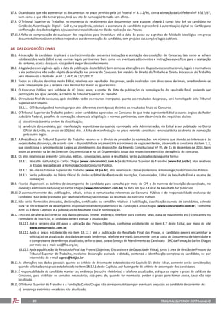TRIBUNAL SUPERIOR DO TRABALHO20
17.8. O candidato que não apresentar os documentos no prazo previsto pela Lei Federal nº 8.112/90, com a alteração da Lei Federal nº 9.527/97,
bem como o que não tomar posse, terá seu ato de nomeação tornado sem efeito.
17.9. O Tribunal Superior do Trabalho, no momento do recebimento dos documentos para a posse, afixará 1 (uma) foto 3x4 do candidato no
Cartão de Autenticação Digital - CAD e, na sequência, coletará a assinatura do candidato e procederá à autenticação digital no Cartão para
confirmação dos dados digitais e/ou assinaturas solicitadas no dia da realização das Provas.
17.10.A falta de comprovação de quaisquer dos requisitos para investidura até a data da posse ou a prática de falsidade ideológica em prova
documental tornará sem efeito o respectivo ato de nomeação do candidato, sem prejuízo das sanções legais cabíveis.
18. DAS DISPOSIÇÕES FINAIS
18.1. A inscrição do candidato implicará o conhecimento das presentes instruções e aceitação das condições do Concurso, tais como se acham
estabelecidas neste Edital e nas normas legais pertinentes, bem como em eventuais aditamentos e instruções específicas para a realização
do certame, acerca das quais não poderá alegar desconhecimento.
18.2. A legislação com vigência após a data de publicação deste Edital, bem como as alterações em dispositivos constitucionais, legais e normativos
a ela posteriores não serão objeto de avaliação nas provas do Concurso. Em matéria de Direito do Trabalho e Direito Processual do Trabalho
será observado o texto da Lei nº 13.467, de 13/7/2017.
18.3. Todos os cálculos descritos neste Edital, relativos aos resultados das provas, serão realizados com duas casas decimais, arredondando-se
para cima sempre que a terceira casa decimal for maior ou igual a cinco.
18.4. O Concurso Público terá validade de 02 (dois) anos, a contar da data da publicação da homologação do resultado final, podendo ser
prorrogado por igual período, a critério do Tribunal Superior do Trabalho.
18.5. O resultado final do concurso, após decididos todos os recursos interpostos quanto aos resultados das provas, será homologado pelo Tribunal
Superior do Trabalho.
18.5.1. O Tribunal poderá homologar por atos diferentes e em épocas distintas os resultados finais do Concurso.
18.6. O Tribunal Superior do Trabalho poderá ceder candidatos aprovados no Concurso de que trata o presente Edital a outros órgãos do Poder
Judiciário Federal, para fins de nomeação, observada a legislação e normas pertinentes, com observância dos requisitos abaixo:
a) obediência à estrita ordem de classificação;
b) anuência do candidato, por manifestação espontânea ou quando convocado pela Administração, via Edital a ser publicado no Diário
Oficial da União, no prazo de 10 (dez) dias. A falta de manifestação no prazo referido constituirá renúncia tácita ao direito de nomeação
pelo outro órgão.
18.7. A Presidência do Tribunal Superior do Trabalho reserva-se o direito de proceder às nomeações em número que atenda ao interesse e às
necessidades do serviço, de acordo com a disponibilidade orçamentária e o número de vagas existentes, observado o constante do item 1.3,
que condiciona o provimento de cargos ao atendimento das disposições da Emenda Constitucional nº 95, de 15 de dezembro de 2016, bem
assim ao previsto na Lei de Diretrizes Orçamentárias e na Lei Orçamentária Anual dos respectivos exercícios de vigência do concurso.
18.8. Os atos relativos ao presente Concurso, editais, convocações, avisos e resultados, serão publicados da seguinte forma:
18.8.1. Nos sites da Fundação Carlos Chagas (www.concursosfcc.com.br) e do Tribunal Superior do Trabalho (www.tst.jus.br), atos relativos
às Etapas realizadas até a Homologação do Concurso Público.
18.8.2. No site do Tribunal Superior do Trabalho (www.tst.jus.br), atos relativos às Etapas posteriores à Homologação do Concurso Público.
18.8.3. Serão publicados no Diário Oficial da União: o Edital de Abertura de Inscrições, Comunicados, Edital de Resultado Final e os atos de
nomeação.
18.9. Ficarão disponíveis os boletins de desempenho do candidato para consulta por meio do CPF e do número de inscrição do candidato, no
endereço eletrônico da Fundação Carlos Chagas (www.concursosfcc.com.br) na data em que o Edital de Resultado for publicado.
18.10.O acompanhamento das publicações, editais, avisos e comunicados referentes ao Concurso Público é de responsabilidade exclusiva do
candidato. Não serão prestadas por telefone informações relativas ao resultado do Concurso Público.
18.11.Não serão fornecidos atestados, declarações, certificados ou certidões relativos à habilitação, classificação ou nota de candidatos, valendo
para tal fim o boletim de desempenho disponível no endereço eletrônico da Fundação Carlos Chagas (www.concursosfcc.com.br), conforme
item 18.9 deste Capítulo, e a publicação do Resultado Final e homologação.
18.12.Em caso de alteração/correção dos dados pessoais (nome, endereço, telefone para contato, sexo, data de nascimento etc.) constantes no
Formulário de Inscrição, o candidato deverá efetuar a atualização:
18.12.1. Até o terceiro dia útil após a aplicação das Provas Objetivas, conforme estabelecido no item 8.7 deste Edital, por meio do site
www.concursosfcc.com.br;
18.12.2. Após o prazo estabelecido no item 18.12.1 até a publicação do Resultado Final das Provas, o candidato deverá encaminhar a
solicitação de atualização dos dados pessoais (endereço, telefone e e-mail), juntamente com a cópia do Documento de Identidade e
o comprovante de endereço atualizado, se for o caso, para o Serviço de Atendimento ao Candidato - SAC da Fundação Carlos Chagas
por meio do e-mail: sac@fcc.org.br;
18.12.3. Após a publicação do Resultado Final das Provas (Objetivas, Discursivas e de Capacidade Física), junto à área de Gestão de Pessoas do
Tribunal Superior do Trabalho, mediante declaração assinada e datada, contendo a identificação completa do candidato, ou por
intermédio do e-mail scprov@tst.jus.br
18.13.As alterações nos dados pessoais quanto ao critério de desempate estabelecido no Capítulo 15 deste Edital, somente serão consideradas
quando solicitadas no prazo estabelecido no item 18.12.1 deste Capítulo, por fazer parte do critério de desempate dos candidatos.
18.14.É responsabilidade do candidato manter seu endereço (inclusive eletrônico) e telefone atualizados, até que se expire o prazo de validade do
Concurso, para viabilizar os contatos necessários, sob pena de, quando for nomeado, perder o prazo para tomar posse, caso não seja
localizado.
18.15.O Tribunal Superior do Trabalho e a Fundação Carlos Chagas não se responsabilizam por eventuais prejuízos ao candidato decorrentes de:
a) endereço eletrônico errado ou não atualizado;
 