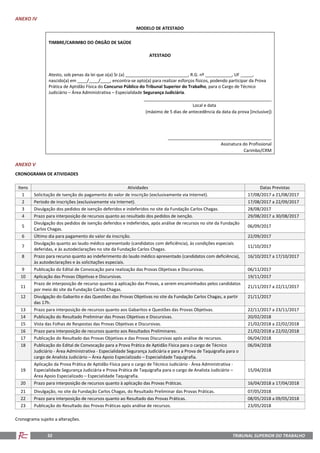 TRIBUNAL SUPERIOR DO TRABALHO32
ANEXO IV
MODELO DE ATESTADO
TIMBRE/CARIMBO DO ÓRGÃO DE SAÚDE
ATESTADO
Atesto, sob penas da lei que o(a) Sr.(a) __________________________, R.G. nº ___________, UF _____,
nascido(a) em ____/____/____, encontra-se apto(a) para realizar esforços físicos, podendo participar da Prova
Prática de Aptidão Física do Concurso Público do Tribunal Superior do Trabalho, para o Cargo de Técnico
Judiciário – Área Administrativa – Especialidade Segurança Judiciária.
_____________________________________________________
Local e data
(máximo de 5 dias de antecedência da data da prova [inclusive])
___________________________________________
Assinatura do Profissional
Carimbo/CRM
ANEXO V
CRONOGRAMA DE ATIVIDADES
Itens Atividades Datas Previstas
1 Solicitação de Isenção do pagamento do valor de inscrição (exclusivamente via Internet). 17/08/2017 a 21/08/2017
2 Período de inscrições (exclusivamente via Internet). 17/08/2017 a 22/09/2017
3 Divulgação dos pedidos de isenção deferidos e indeferidos no site da Fundação Carlos Chagas. 28/08/2017
4 Prazo para interposição de recursos quanto ao resultado dos pedidos de isenção. 29/08/2017 a 30/08/2017
5
Divulgação dos pedidos de isenção deferidos e indeferidos, após análise de recursos no site da Fundação
Carlos Chagas.
06/09/2017
6 Último dia para pagamento do valor da inscrição. 22/09/2017
7
Divulgação quanto ao laudo médico apresentado (candidatos com deficiência), às condições especiais
deferidas, e às autodeclarações no site da Fundação Carlos Chagas.
11/10/2017
8 Prazo para recurso quanto ao indeferimento do laudo médico apresentado (candidatos com deficiência),
às autodeclarações e às solicitações especiais.
16/10/2017 a 17/10/2017
9 Publicação do Edital de Convocação para realização das Provas Objetivas e Discursivas. 06/11/2017
10 Aplicação das Provas Objetivas e Discursivas. 19/11/2017
11
Prazo de interposição de recurso quanto à aplicação das Provas, a serem encaminhados pelos candidatos
por meio do site da Fundação Carlos Chagas.
21/11/2017 a 22/11/2017
12 Divulgação do Gabarito e das Questões das Provas Objetivas no site da Fundação Carlos Chagas, a partir
das 17h.
21/11/2017
13 Prazo para interposição de recursos quanto aos Gabaritos e Questões das Provas Objetivas. 22/11/2017 a 23/11/2017
14 Publicação do Resultado Preliminar das Provas Objetivas e Discursivas. 20/02/2018
15 Vista das Folhas de Respostas das Provas Objetivas e Discursivas. 21/02/2018 a 22/02/2018
16 Prazo para interposição de recursos quanto aos Resultados Preliminares. 21/02/2018 a 22/02/2018
17 Publicação do Resultado das Provas Objetivas e das Provas Discursivas após análise de recursos. 06/04/2018
18 Publicação do Edital de Convocação para a Prova Prática de Aptidão Física para o cargo de Técnico
Judiciário - Área Administrativa - Especialidade Segurança Judiciária e para a Prova de Taquigrafia para o
cargo de Analista Judiciário – Área Apoio Especializado – Especialidade Taquigrafia.
06/04/2018
19
Aplicação da Prova Prática de Aptidão Física para o cargo de Técnico Judiciário - Área Administrativa -
Especialidade Segurança Judiciária e Prova Prática de Taquigrafia para o cargo de Analista Judiciário –
Área Apoio Especializado – Especialidade Taquigrafia.
15/04/2018
20 Prazo para interposição de recursos quanto à aplicação das Provas Práticas. 16/04/2018 a 17/04/2018
21 Divulgação, no site da Fundação Carlos Chagas, do Resultado Preliminar das Provas Práticas. 07/05/2018
22 Prazo para interposição de recursos quanto ao Resultado das Provas Práticas. 08/05/2018 a 09/05/2018
23 Publicação do Resultado das Provas Práticas após análise de recursos. 23/05/2018
Cronograma sujeito a alterações.
 
