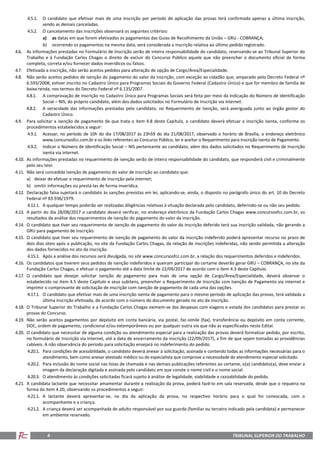 TRIBUNAL SUPERIOR DO TRABALHO4
4.5.1. O candidato que efetivar mais de uma inscrição por período de aplicação das provas terá confirmada apenas a última inscrição,
sendo as demais canceladas.
4.5.2. O cancelamento das inscrições observará os seguintes critérios:
a) as datas em que forem efetivados os pagamentos das Guias de Recolhimento da União – GRU - COBRANÇA;
b) ocorrendo os pagamentos na mesma data, será considerada a inscrição relativa ao último pedido registrado.
4.6. As informações prestadas no Formulário de Inscrição serão de inteira responsabilidade do candidato, reservando-se ao Tribunal Superior do
Trabalho e à Fundação Carlos Chagas o direito de excluir do Concurso Público aquele que não preencher o documento oficial de forma
completa, correta e/ou fornecer dados inverídicos ou falsos.
4.7. Efetivada a inscrição, não serão aceitos pedidos para alteração de opção de Cargo/Área/Especialidade.
4.8. Não serão aceitos pedidos de isenção do pagamento do valor da inscrição, com exceção ao cidadão que, amparado pelo Decreto Federal nº
6.593/2008, estiver inscrito no Cadastro Único para Programas Sociais do Governo Federal (Cadastro Único) e que for membro de família de
baixa renda, nos termos do Decreto Federal nº 6.135/2007.
4.8.1. A comprovação de inscrição no Cadastro Único para Programas Sociais será feita por meio da indicação do Número de Identificação
Social – NIS, do próprio candidato, além dos dados solicitados no Formulário de Inscrição via Internet.
4.8.2. A veracidade das informações prestadas pelo candidato, no Requerimento de Isenção, será averiguada junto ao órgão gestor do
Cadastro Único.
4.9. Para solicitar a isenção de pagamento de que trata o item 4.8 deste Capítulo, o candidato deverá efetuar a inscrição isenta, conforme os
procedimentos estabelecidos a seguir:
4.9.1. Acessar, no período de 10h do dia 17/08/2017 às 23h59 do dia 21/08/2017, observado o horário de Brasília, o endereço eletrônico
www.concursosfcc.com.br e os links referentes ao Concurso Público, ler e aceitar o Requerimento para inscrição isenta de Pagamento.
4.9.2. Indicar o Número de Identificação Social – NIS pertencente ao candidato, além dos dados solicitados no Requerimento de Inscrição
isenta via internet.
4.10. As informações prestadas no requerimento de isenção serão de inteira responsabilidade do candidato, que responderá civil e criminalmente
pelo seu teor.
4.11. Não será concedida isenção de pagamento do valor de inscrição ao candidato que:
a) deixar de efetuar o requerimento de inscrição pela internet;
b) omitir informações ou prestá-las de forma inverídica.
4.12. Declaração falsa sujeitará o candidato às sanções previstas em lei, aplicando-se, ainda, o disposto no parágrafo único do art. 10 do Decreto
Federal nº 83.936/1979.
4.12.1. A qualquer tempo poderão ser realizadas diligências relativas à situação declarada pelo candidato, deferindo-se ou não seu pedido.
4.13. A partir do dia 28/08/2017 o candidato deverá verificar, no endereço eletrônico da Fundação Carlos Chagas www.concursosfcc.com.br, os
resultados da análise dos requerimentos de isenção do pagamento do valor da inscrição.
4.14. O candidato que tiver seu requerimento de isenção de pagamento do valor da inscrição deferido terá sua inscrição validada, não gerando a
GRU para pagamento de inscrição.
4.15. O candidato que tiver seu requerimento de isenção de pagamento do valor da inscrição indeferido poderá apresentar recurso no prazo de
dois dias úteis após a publicação, no site da Fundação Carlos Chagas, da relação de inscrições indeferidas, não sendo permitida a alteração
dos dados fornecidos no ato da inscrição.
4.15.1. Após a análise dos recursos será divulgada, no site www.concursosfcc.com.br, a relação dos requerimentos deferidos e indeferidos.
4.16. Os candidatos que tiverem seus pedidos de isenção indeferidos e queiram participar do certame deverão gerar GRU – COBRANÇA, no site da
Fundação Carlos Chagas, e efetuar o pagamento até a data limite de 22/09/2017 de acordo com o item 4.3 deste Capítulo.
4.17. O candidato que desejar solicitar isenção de pagamento para mais de uma opção de Cargo/Área/Especialidade, deverá observar o
estabelecido no item 4.5 deste Capítulo e seus subitens, preencher o Requerimento de Inscrição com Isenção de Pagamento via internet e
imprimir o comprovante de solicitação de inscrição com isenção de pagamento de cada uma das opções.
4.17.1. O candidato que efetivar mais de uma inscrição isenta de pagamento para o mesmo período de aplicação das provas, terá validada a
última inscrição efetivada, de acordo com o número do documento gerado no ato da inscrição.
4.18. O Tribunal Superior do Trabalho e a Fundação Carlos Chagas eximem-se das despesas com viagens e estada dos candidatos para prestar as
provas do Concurso.
4.19. Não serão aceitos pagamentos por depósito em conta bancária, via postal, fac-símile (fax), transferência ou depósito em conta corrente,
DOC, ordem de pagamento, condicional e/ou extemporâneos ou por qualquer outra via que não as especificadas neste Edital.
4.20. O candidato que necessitar de alguma condição ou atendimento especial para a realização das provas deverá formalizar pedido, por escrito,
no formulário de Inscrição via Internet, até a data de encerramento da inscrição (22/09/2017), a fim de que sejam tomadas as providências
cabíveis. A não observância do período para solicitação ensejará no indeferimento do pedido.
4.20.1. Para condições de acessibilidade, o candidato deverá anexar à solicitação, assinada e contendo todas as informações necessárias para o
atendimento, bem como anexar atestado médico ou de especialista que comprove a necessidade do atendimento especial solicitado.
4.20.2. Para inclusão do nome social nas listas de chamada e nas demais publicações referentes ao certame, o(a) candidato(a), deve enviar a
imagem da declaração digitada e assinada pelo candidato em que conste o nome civil e o nome social.
4.20.3. O atendimento às condições solicitadas ficará sujeito à análise de legalidade, viabilidade e razoabilidade do pedido.
4.21. A candidata lactante que necessitar amamentar durante a realização da prova, poderá fazê-lo em sala reservada, desde que o requeira na
forma do item 4.20, observando os procedimentos a seguir:
4.21.1. A lactante deverá apresentar-se, no dia da aplicação da prova, no respectivo horário para o qual foi convocada, com o
acompanhante e a criança.
4.21.2. A criança deverá ser acompanhada de adulto responsável por sua guarda (familiar ou terceiro indicado pela candidata) e permanecer
em ambiente reservado.
 