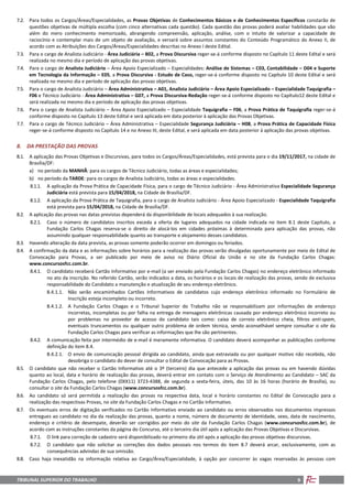 TRIBUNAL SUPERIOR DO TRABALHO 9
7.2. Para todos os Cargos/Áreas/Especialidades, as Provas Objetivas de Conhecimentos Básicos e de Conhecimentos Específicos constarão de
questões objetivas de múltipla escolha (com cinco alternativas cada questão). Cada questão das provas poderá avaliar habilidades que vão
além do mero conhecimento memorizado, abrangendo compreensão, aplicação, análise, com o intuito de valorizar a capacidade de
raciocínio e contemplar mais de um objeto de avaliação, e versará sobre assuntos constantes do Conteúdo Programático do Anexo II, de
acordo com as Atribuições dos Cargos/Áreas/Especialidades descritas no Anexo I deste Edital.
7.3. Para o cargo de Analista Judiciário - Área Judiciária – B02, a Prova Discursiva reger-se-á conforme disposto no Capítulo 11 deste Edital e será
realizada no mesmo dia e período de aplicação das provas objetivas.
7.4. Para o cargo de Analista Judiciário – Área Apoio Especializado – Especialidades: Análise de Sistemas – C03, Contabilidade – D04 e Suporte
em Tecnologia da Informação – E05, a Prova Discursiva - Estudo de Caso, reger-se-á conforme disposto no Capítulo 10 deste Edital e será
realizada no mesmo dia e período de aplicação das provas objetivas.
7.5. Para o cargo de Analista Judiciário – Área Administrativa – A01, Analista Judiciário – Área Apoio Especializado – Especialidade Taquigrafia –
F06 e Técnico Judiciário - Área Administrativa – G07, a Prova Discursiva-Redação reger-se-á conforme disposto no Capítulo12 deste Edital e
será realizada no mesmo dia e período de aplicação das provas objetivas.
7.6. Para o cargo de Analista Judiciário – Área Apoio Especializado – Especialidade Taquigrafia – F06, a Prova Prática de Taquigrafia reger-se-á
conforme disposto no Capítulo 13 deste Edital e será aplicada em data posterior à aplicação das Provas Objetivas.
7.7. Para o cargo de Técnico Judiciário – Área Administrativa – Especialidade Segurança Judiciária – H08, a Prova Prática de Capacidade Física
reger-se-á conforme disposto no Capítulo 14 e no Anexo III, deste Edital, e será aplicada em data posterior à aplicação das provas objetivas.
8. DA PRESTAÇÃO DAS PROVAS
8.1. A aplicação das Provas Objetivas e Discursivas, para todos os Cargos/Áreas/Especialidades, está prevista para o dia 19/11/2017, na cidade de
Brasília/DF:
a) no período da MANHÃ: para os cargos de Técnico Judiciário, todas as áreas e especialidades;
b) no período da TARDE: para os cargos de Analista Judiciário, todas as áreas e especialidades.
8.1.1. A aplicação da Prova Prática de Capacidade Física, para o cargo de Técnico Judiciário - Área Administrativa Especialidade Segurança
Judiciária está prevista para 15/04/2018, na Cidade de Brasília/DF.
8.1.2. A aplicação da Prova Prática de Taquigrafia, para o cargo de Analista Judiciário - Área Apoio Especializado - Especialidade Taquigrafia
está prevista para 15/04/2018, na Cidade de Brasília/DF.
8.2. A aplicação das provas nas datas previstas dependerá da disponibilidade de locais adequados à sua realização.
8.2.1. Caso o número de candidatos inscritos exceda a oferta de lugares adequados na cidade indicada no item 8.1 deste Capítulo, a
Fundação Carlos Chagas reserva-se o direito de alocá-los em cidades próximas à determinada para aplicação das provas, não
assumindo qualquer responsabilidade quanto ao transporte e alojamento desses candidatos.
8.3. Havendo alteração da data prevista, as provas somente poderão ocorrer em domingos ou feriados.
8.4. A confirmação da data e as informações sobre horários para a realização das provas serão divulgadas oportunamente por meio de Edital de
Convocação para Provas, a ser publicado por meio de aviso no Diário Oficial da União e no site da Fundação Carlos Chagas:
www.concursosfcc.com.br.
8.4.1. O candidato receberá Cartão Informativo por e-mail (a ser enviado pela Fundação Carlos Chagas) no endereço eletrônico informado
no ato da inscrição. No referido Cartão, serão indicados a data, os horários e os locais de realização das provas, sendo de exclusiva
responsabilidade do Candidato a manutenção e atualização de seu endereço eletrônico.
8.4.1.1. Não serão encaminhados Cartões Informativos de candidatos cujo endereço eletrônico informado no Formulário de
Inscrição esteja incompleto ou incorreto.
8.4.1.2. A Fundação Carlos Chagas e o Tribunal Superior do Trabalho não se responsabilizam por informações de endereço
incorretas, incompletas ou por falha na entrega de mensagens eletrônicas causada por endereço eletrônico incorreto ou
por problemas no provedor de acesso do candidato tais como: caixa de correio eletrônico cheia, filtros anti-spam,
eventuais truncamentos ou qualquer outro problema de ordem técnica, sendo aconselhável sempre consultar o site da
Fundação Carlos Chagas para verificar as informações que lhe são pertinentes.
8.4.2. A comunicação feita por intermédio de e-mail é meramente informativa. O candidato deverá acompanhar as publicações conforme
definição do item 8.4.
8.4.2.1. O envio de comunicação pessoal dirigida ao candidato, ainda que extraviada ou por qualquer motivo não recebida, não
desobriga o candidato do dever de consultar o Edital de Convocação para as Provas.
8.5. O candidato que não receber o Cartão Informativo até o 3º (terceiro) dia que antecede a aplicação das provas ou em havendo dúvidas
quanto ao local, data e horário de realização das provas, deverá entrar em contato com o Serviço de Atendimento ao Candidato – SAC da
Fundação Carlos Chagas, pelo telefone (0XX11) 3723-4388, de segunda a sexta-feira, úteis, das 10 às 16 horas (horário de Brasília), ou
consultar o site da Fundação Carlos Chagas (www.concursosfcc.com.br).
8.6. Ao candidato só será permitida a realização das provas na respectiva data, local e horário constantes no Edital de Convocação para a
realização das respectivas Provas, no site da Fundação Carlos Chagas e no Cartão Informativo.
8.7. Os eventuais erros de digitação verificados no Cartão Informativo enviado ao candidato ou erros observados nos documentos impressos
entregues ao candidato no dia da realização das provas, quanto a nome, número de documento de identidade, sexo, data de nascimento,
endereço e critério de desempate, deverão ser corrigidos por meio do site da Fundação Carlos Chagas (www.concursosfcc.com.br), de
acordo com as instruções constantes da página do Concurso, até o terceiro dia útil após a aplicação das Provas Objetivas e Discursivas.
8.7.1. O link para correção de cadastro será disponibilizado no primeiro dia útil após a aplicação das provas objetivas discursivas.
8.7.2. O candidato que não solicitar as correções dos dados pessoais nos termos do item 8.7 deverá arcar, exclusivamente, com as
consequências advindas de sua omissão.
8.8. Caso haja inexatidão na informação relativa ao Cargo/Área/Especialidade, à opção por concorrer às vagas reservadas às pessoas com
 