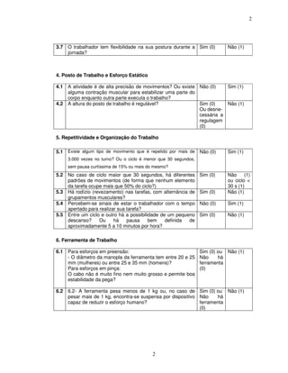 2
2
3.7 O trabalhador tem flexibilidade na sua postura durante a
jornada?
Sim (0) Não (1)
4. Posto de Trabalho e Esforço Estático
4.1 A atividade é de alta precisão de movimentos? Ou existe
alguma contração muscular para estabilizar uma parte do
corpo enquanto outra parte executa o trabalho?
Não (0) Sim (1)
4.2 A altura do posto de trabalho é regulável? Sim (0)
Ou desne-
cessária a
regulagem
(0)
Não (1)
5. Repetitividade e Organização do Trabalho
5.1 Existe algum tipo de movimento que é repetido por mais de
3.000 vezes no turno? Ou o ciclo é menor que 30 segundos,
sem pausa curtíssima de 15% ou mais do mesmo?
Não (0) Sim (1)
5.2 No caso de ciclo maior que 30 segundos, há diferentes
padrões de movimentos (de forma que nenhum elemento
da tarefa ocupe mais que 50% do ciclo?)
Sim (0) Não (1)
ou ciclo <
30 s (1)
5.3 Há rodízio (revezamento) nas tarefas, com alternância de
grupamentos musculares?
Sim (0) Não (1)
5.4 Percebem-se sinais de estar o trabalhador com o tempo
apertado para realizar sua tarefa?
Não (0) Sim (1)
5.5 Entre um ciclo e outro há a possibilidade de um pequeno
descanso? Ou há pausa bem definida de
aproximadamente 5 a 10 minutos por hora?
Sim (0) Não (1)
6. Ferramenta de Trabalho
6.1 Para esforços em preensão:
- O diâmetro da manopla da ferramenta tem entre 20 e 25
mm (mulheres) ou entre 25 e 35 mm (homens)?
Para esforços em pinça:
O cabo não é muito fino nem muito grosso e permite boa
estabilidade da pega?
Sim (0) ou
Não há
ferramenta
(0)
Não (1)
6.2 6.2- A ferramenta pesa menos de 1 kg ou, no caso de
pesar mais de 1 kg, encontra-se suspensa por dispositivo
capaz de reduzir o esforço humano?
Sim (0) ou
Não há
ferramenta
(0)
Não (1)
 