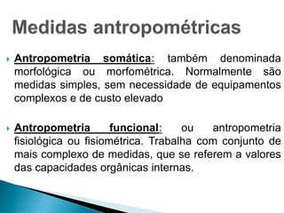  Antropometria somática: também denominada
morfológica ou morfométrica. Normalmente são
medidas simples, sem necessidade de equipamentos
complexos e de custo elevado
 Antropometria funcional: ou antropometria
fisiológica ou fisiométrica. Trabalha com conjunto de
mais complexo de medidas, que se referem a valores
das capacidades orgânicas internas.
 