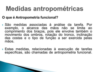 O que é Antropometria funcional?
 São medidas associadas à análise da tarefa. Por
exemplo, o alcance das mãos não se limita ao
comprimento dos braços, pois ele envolve também o
movimento dos ombros, rotação do tronco, inclinação
das costas e o tipo de função a ser exercida pelas
mãos.
 Estas medidas, relacionadas à execução de tarefas
específicas, são chamadas de antropometria funcional.
 