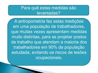 A antropometria faz estas medições
em uma população de trabalhadores,
que muitas vezes apresentam medidas
muito distintas, para se projetar postos
de trabalho que atendam a maioria dos
trabalhadores em 90% da população
estudada, evitando os riscos de lesões
ocupacionais.
Para quê estas medidas são
levantadas?
 