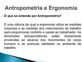  O que se entende por Antropometria?
É uma ciência da qual a ergonomia utiliza as medidas
corporais e as medidas dos instrumentos de trabalho
para proporcionar conforto e saúde ao trabalhador. As
dimensões antropométricas estão diretamente
envolvidas ao alcance dos movimentos do corpo
humano e as posturas adotadas no ambiente de
trabalho.
 