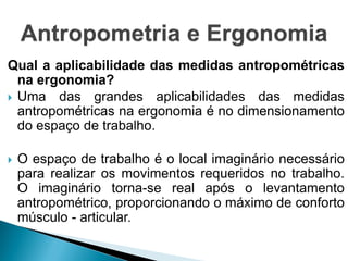 Qual a aplicabilidade das medidas antropométricas
na ergonomia?
 Uma das grandes aplicabilidades das medidas
antropométricas na ergonomia é no dimensionamento
do espaço de trabalho.
 O espaço de trabalho é o local imaginário necessário
para realizar os movimentos requeridos no trabalho.
O imaginário torna-se real após o levantamento
antropométrico, proporcionando o máximo de conforto
músculo - articular.
 